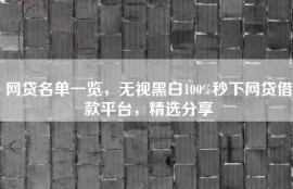 网贷名单一览，无视黑白100%秒下网贷借款平台，精选分享