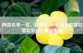 网贷名单一览，征信乱2022年必下款贷款借款平台，拿走不谢