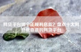 网贷平台哪个正规利息低？盘点十大利息低靠谱的网贷平台