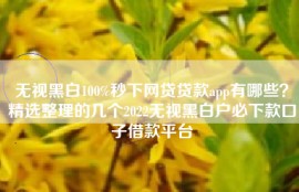 无视黑白100%秒下网贷贷款app有哪些？精选整理的几个2022无视黑白户必下款口子借款平台