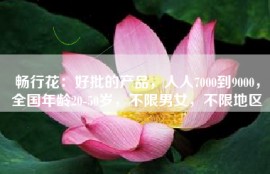 畅行花：好批的产品，人人7000到9000，全国年龄20-50岁，不限男女，不限地区