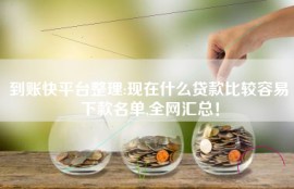 到账快平台整理:现在什么贷款比较容易下款名单,全网汇总！