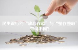 民生银行的“放心存款”与“整存整取”有何不同？