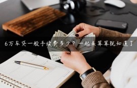 6万车贷一般手续费多少？一起来算算就知道了
