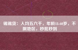 锡锡贷：人均五六千，年龄18-60岁，不限地区，秒批秒到
