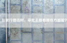 在银行借钱时，审批主要看哪些方面呢？