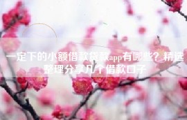 一定下的小额借款贷款app有哪些？精选整理分享几个借款口子