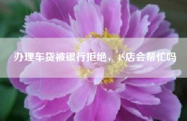 办理车贷被银行拒绝，4S店会帮忙吗