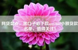 网贷盘点，黑口子必下款app2022小额贷款名单，值得关注！