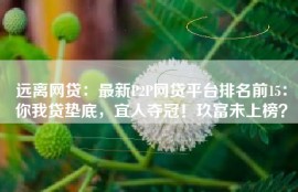 远离网贷：最新P2P网贷平台排名前15：你我贷垫底，宜人夺冠！玖富未上榜？