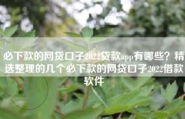必下款的网贷口子2022贷款app有哪些？精选整理的几个必下款的网贷口子2022借款软件