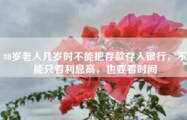 80岁老人几岁时不能把存款存入银行，不能只看利息高，也要看时间