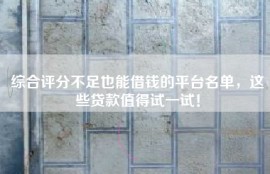 综合评分不足也能借钱的平台名单，这些贷款值得试一试！