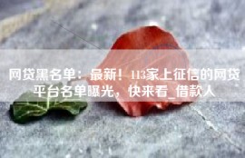 网贷黑名单：最新！113家上征信的网贷平台名单曝光，快来看_借款人