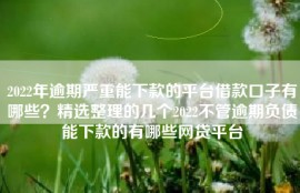2022年逾期严重能下款的平台借款口子有哪些？精选整理的几个2022不管逾期负债能下款的有哪些网贷平台