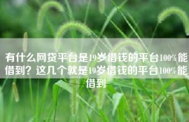 有什么网贷平台是19岁借钱的平台100%能借到？这几个就是19岁借钱的平台100%能借到