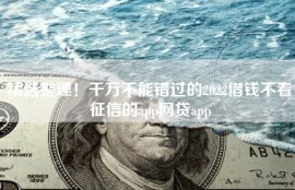 精选整理！千万不能错过的2022借钱不看征信的app网贷app