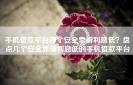 手机借款平台哪个安全靠谱利息低？盘点几个安全靠谱利息低的手机借款平台