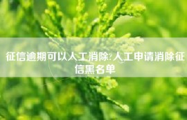 征信逾期可以人工消除?人工申请消除征信黑名单