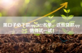 黑口子必下款app2022名单，这些贷款app值得试一试！