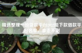精选整理一份贷款平台2022能下款借款平台名单，拿走不谢