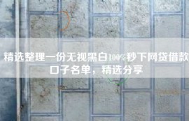 精选整理一份无视黑白100%秒下网贷借款口子名单，精选分享