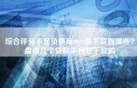 综合评分不足负债高2022能下款有哪些？盘点几个贷款平台好下款的