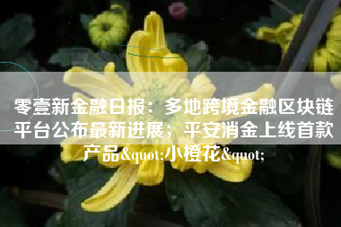 零壹新金融日报：多地跨境金融区块链平台公布最新进展；平安消金上线首款产品"小橙花"