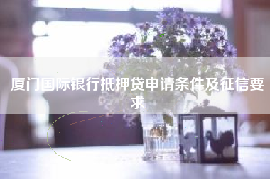 厦门国际银行抵押贷申请条件及征信要求