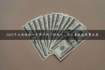 2022年大病保险一年多少钱？附成人、少儿重疾险保费试算