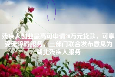 残疾人创业最高可申请20万元贷款，可享受无障碍服务，三部门联合发布意见为湖北残疾人服务