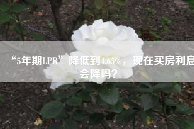 “5年期LPR”降低到4.65%，现在买房利息会降吗？