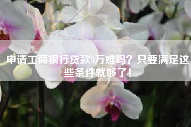 申请工商银行贷款5万难吗？只要满足这些条件就够了！