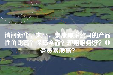 请问新华，太平，泰康哪家公司的产品性价比高？保障全面？理赔服务好？业务员素质高？