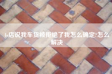 4s店说我车贷被拒绝了我怎么确定?怎么解决