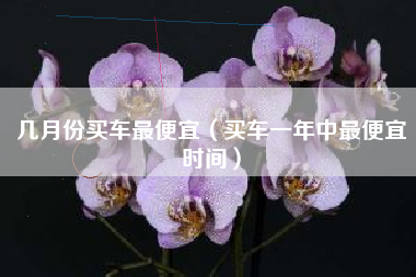 几月份买车最便宜（买车一年中最便宜时间）