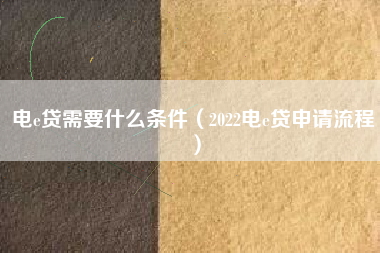 电e贷需要什么条件（2022电e贷申请流程）