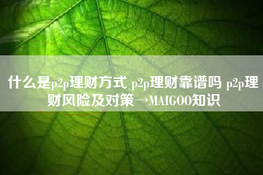 什么是p2p理财方式 p2p理财靠谱吗 p2p理财风险及对策→MAIGOO知识