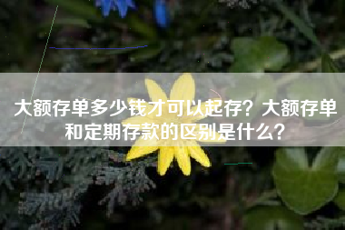 大额存单多少钱才可以起存？大额存单和定期存款的区别是什么？