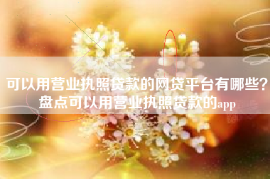 可以用营业执照贷款的网贷平台有哪些？盘点可以用营业执照贷款的app