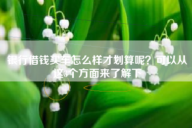 银行借钱买车怎么样才划算呢？可以从这3个方面来了解下