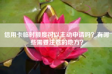 信用卡临时额度可以主动申请吗？有哪些需要注意的地方？