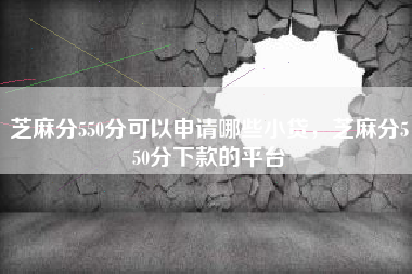 芝麻分550分可以申请哪些小贷，芝麻分550分下款的平台