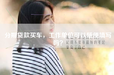 分期贷款买车，工作单位可以随便填写吗？