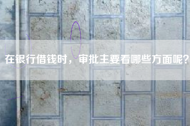 在银行借钱时，审批主要看哪些方面呢？