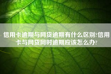 信用卡逾期与网贷逾期有什么区别?信用卡与网贷同时逾期应该怎么办?