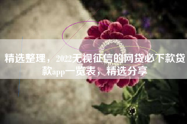精选整理，2022无视征信的网贷必下款贷款app一览表，精选分享