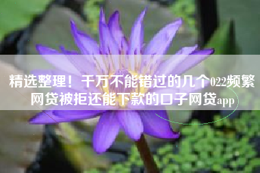 精选整理！千万不能错过的几个022频繁网贷被拒还能下款的口子网贷app