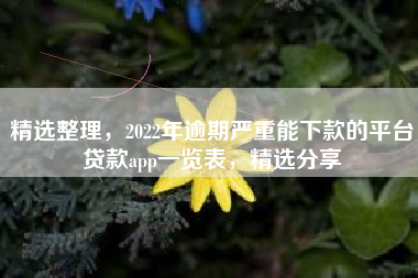 精选整理，2022年逾期严重能下款的平台贷款app一览表，精选分享