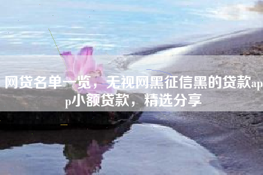网贷名单一览，无视网黑征信黑的贷款app小额贷款，精选分享